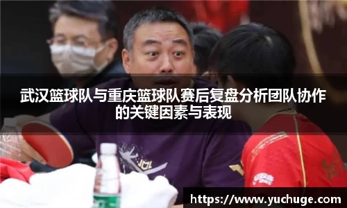 武汉篮球队与重庆篮球队赛后复盘分析团队协作的关键因素与表现